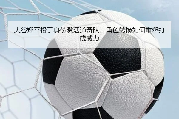 大谷翔平投手身份激活道奇队，角色转换如何重塑打线威力
